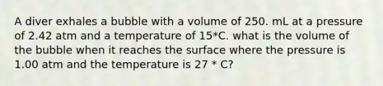 A diver exhales a bubble with a volume of 250. mL at a pressure of 2.42 atm and a temperature of 15*C. what is the volume of the bubble when it reaches the surface where the pressure is 1.00 atm and the temperature is 27 * C?