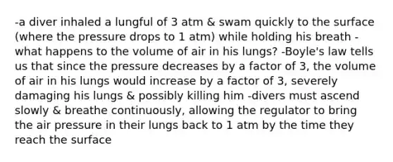 -a diver inhaled a lungful of 3 atm & swam quickly to the surface (where the pressure drops to 1 atm) while holding his breath -what happens to the volume of air in his lungs? -Boyle's law tells us that since the pressure decreases by a factor of 3, the volume of air in his lungs would increase by a factor of 3, severely damaging his lungs & possibly killing him -divers must ascend slowly & breathe continuously, allowing the regulator to bring the air pressure in their lungs back to 1 atm by the time they reach the surface