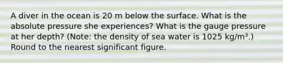 A diver in the ocean is 20 m below the surface. What is the absolute pressure she experiences? What is the gauge pressure at her depth? (Note: the density of sea water is 1025 kg/m³.) Round to the nearest significant figure.