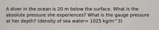 A diver in the ocean is 20 m below the surface. What is the absolute pressure she experiences? What is the gauge pressure at her depth? (density of sea water= 1025 kg/m^3)