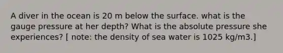 A diver in the ocean is 20 m below the surface. what is the gauge pressure at her depth? What is the absolute pressure she experiences? [ note: the density of sea water is 1025 kg/m3.]