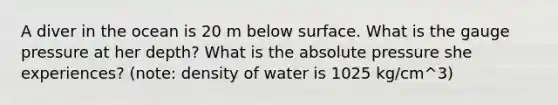 A diver in the ocean is 20 m below surface. What is the gauge pressure at her depth? What is the absolute pressure she experiences? (note: density of water is 1025 kg/cm^3)