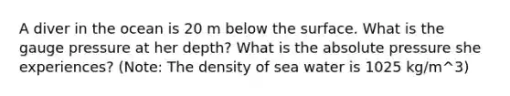 A diver in the ocean is 20 m below the surface. What is the gauge pressure at her depth? What is the absolute pressure she experiences? (Note: The density of sea water is 1025 kg/m^3)