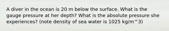 A diver in the ocean is 20 m below the surface. What is the gauge pressure at her depth? What is the absolute pressure she experiences? (note density of sea water is 1025 kg/m^3)