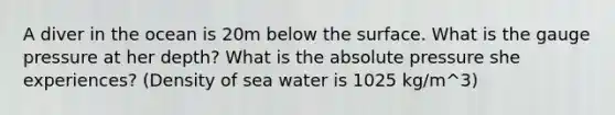 A diver in the ocean is 20m below the surface. What is the gauge pressure at her depth? What is the absolute pressure she experiences? (Density of sea water is 1025 kg/m^3)