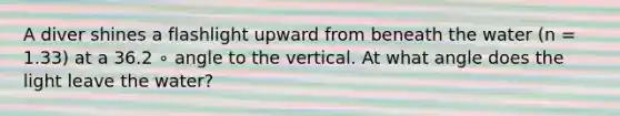 A diver shines a flashlight upward from beneath the water (n = 1.33) at a 36.2 ∘ angle to the vertical. At what angle does the light leave the water?