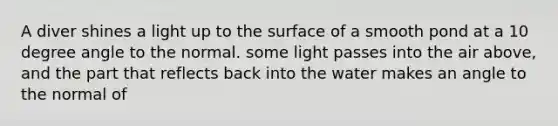 A diver shines a light up to the surface of a smooth pond at a 10 degree angle to the normal. some light passes into the air above, and the part that reflects back into the water makes an angle to the normal of