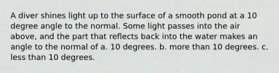 A diver shines light up to the surface of a smooth pond at a 10 degree angle to the normal. Some light passes into the air above, and the part that reflects back into the water makes an angle to the normal of a. 10 degrees. b. more than 10 degrees. c. less than 10 degrees.