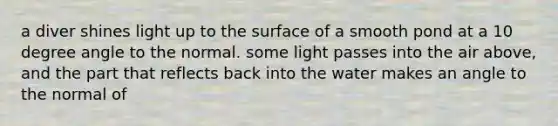 a diver shines light up to the surface of a smooth pond at a 10 degree angle to the normal. some light passes into the air above, and the part that reflects back into the water makes an angle to the normal of