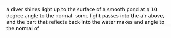 a diver shines light up to the surface of a smooth pond at a 10-degree angle to the normal. some light passes into the air above, and the part that reflects back into the water makes and angle to the normal of