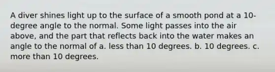 A diver shines light up to the surface of a smooth pond at a 10-degree angle to the normal. Some light passes into the air above, and the part that reflects back into the water makes an angle to the normal of a. less than 10 degrees. b. 10 degrees. c. more than 10 degrees.