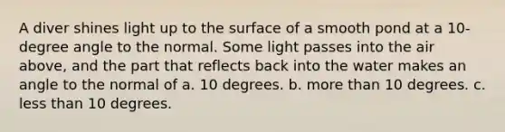 A diver shines light up to the surface of a smooth pond at a 10-degree angle to the normal. Some light passes into the air above, and the part that reflects back into the water makes an angle to the normal of a. 10 degrees. b. more than 10 degrees. c. less than 10 degrees.