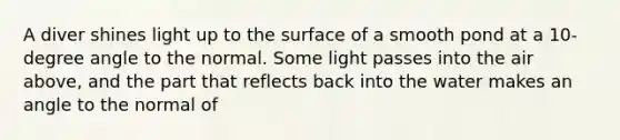 A diver shines light up to the surface of a smooth pond at a 10-degree angle to the normal. Some light passes into the air above, and the part that reflects back into the water makes an angle to the normal of