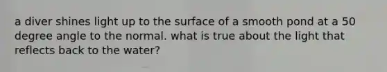 a diver shines light up to the surface of a smooth pond at a 50 degree angle to the normal. what is true about the light that reflects back to the water?