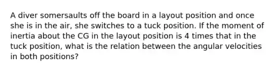 A diver somersaults off the board in a layout position and once she is in the air, she switches to a tuck position. If the moment of inertia about the CG in the layout position is 4 times that in the tuck position, what is the relation between the angular velocities in both positions?