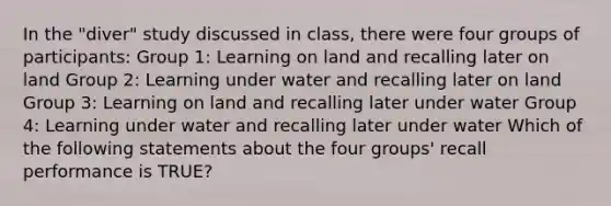 In the "diver" study discussed in class, there were four groups of participants: Group 1: Learning on land and recalling later on land Group 2: Learning under water and recalling later on land Group 3: Learning on land and recalling later under water Group 4: Learning under water and recalling later under water Which of the following statements about the four groups' recall performance is TRUE?