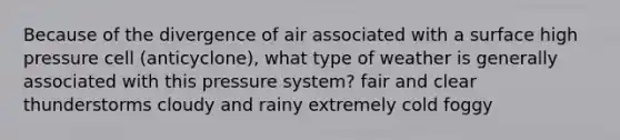 Because of the divergence of air associated with a surface high pressure cell (anticyclone), what type of weather is generally associated with this pressure system? fair and clear thunderstorms cloudy and rainy extremely cold foggy