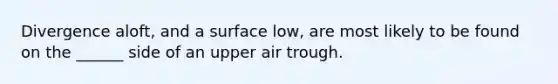 Divergence aloft, and a surface low, are most likely to be found on the ______ side of an upper air trough.