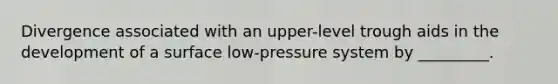 Divergence associated with an upper-level trough aids in the development of a surface low-pressure system by _________.