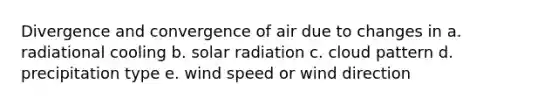 Divergence and convergence of air due to changes in a. radiational cooling b. solar radiation c. cloud pattern d. precipitation type e. wind speed or wind direction