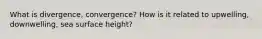 What is divergence, convergence? How is it related to upwelling, downwelling, sea surface height?