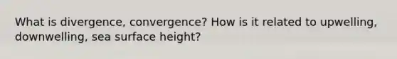 What is divergence, convergence? How is it related to upwelling, downwelling, sea surface height?