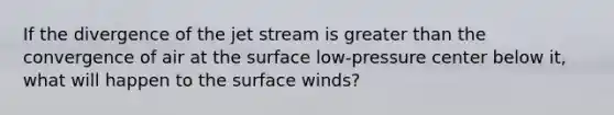 If the divergence of the jet stream is <a href='https://www.questionai.com/knowledge/ktgHnBD4o3-greater-than' class='anchor-knowledge'>greater than</a> the convergence of air at the surface low-pressure center below it, what will happen to the surface winds?