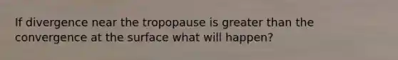 If divergence near the tropopause is greater than the convergence at the surface what will happen?