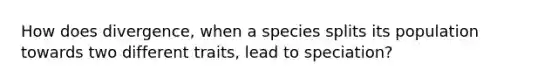 How does divergence, when a species splits its population towards two different traits, lead to speciation?