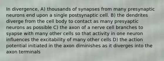 In divergence, A) thousands of synapses from many presynaptic neurons end upon a single postsynaptic cell. B) the dendrites diverge from the cell body to contact as many presyaptic neurons as possible C) the axon of a nerve cell branches to syapse with many other cells so that activity in one neuron influences the excitability of many other cells D) the action potential initiated in the axon diminishes as it diverges into the axon terminals