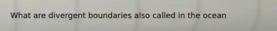 What are divergent boundaries also called in the ocean