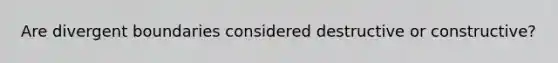 Are divergent boundaries considered destructive or constructive?