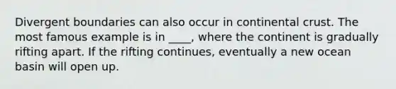 Divergent boundaries can also occur in continental crust. The most famous example is in ____, where the continent is gradually rifting apart. If the rifting continues, eventually a new ocean basin will open up.