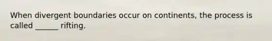 When divergent boundaries occur on continents, the process is called ______ rifting.