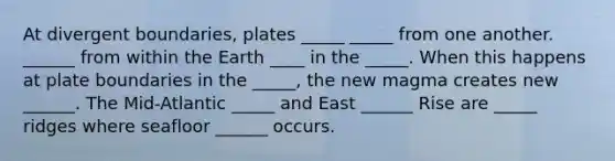 At divergent boundaries, plates _____ _____ from one another. ______ from within the Earth ____ in the _____. When this happens at plate boundaries in the _____, the new magma creates new ______. The Mid-Atlantic _____ and East ______ Rise are _____ ridges where seafloor ______ occurs.