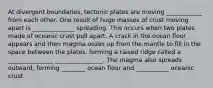 At divergent boundaries, tectonic plates are moving ____________ from each other. One result of huge masses of crust moving apart is ______________ spreading. This occurs when two plates made of oceanic crust pull apart. A crack in the ocean floor appears and then magma oozes up from the mantle to fill in the space between the plates, forming a raised ridge called a _______________ ________________. The magma also spreads outward, forming ________ ocean floor and ___________ oceanic crust.