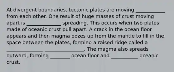 At divergent boundaries, tectonic plates are moving ____________ from each other. One result of huge masses of crust moving apart is ______________ spreading. This occurs when two plates made of oceanic crust pull apart. A crack in the ocean floor appears and then magma oozes up from the mantle to fill in the space between the plates, forming a raised ridge called a _______________ ________________. The magma also spreads outward, forming ________ ocean floor and ___________ oceanic crust.