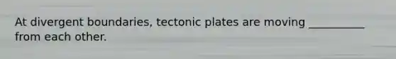 At divergent boundaries, tectonic plates are moving __________ from each other.