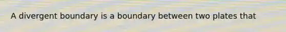 A divergent boundary is a boundary between two plates that