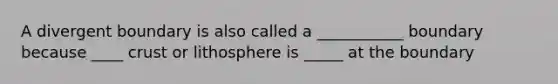 A divergent boundary is also called a ___________ boundary because ____ crust or lithosphere is _____ at the boundary