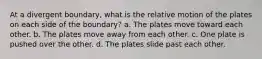 At a divergent boundary, what is the relative motion of the plates on each side of the boundary? a. The plates move toward each other. b. The plates move away from each other. c. One plate is pushed over the other. d. The plates slide past each other.