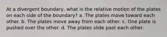 At a divergent boundary, what is the relative motion of the plates on each side of the boundary? a. The plates move toward each other. b. The plates move away from each other. c. One plate is pushed over the other. d. The plates slide past each other.