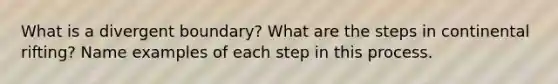 What is a divergent boundary? What are the steps in continental rifting? Name examples of each step in this process.