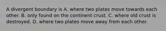 A divergent boundary is A. where two plates move towards each other. B. only found on the continent crust. C. where old crust is destroyed. D. where two plates move away from each other.