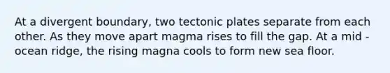 At a divergent boundary, two tectonic plates separate from each other. As they move apart magma rises to fill the gap. At a mid - ocean ridge, the rising magna cools to form new sea floor.