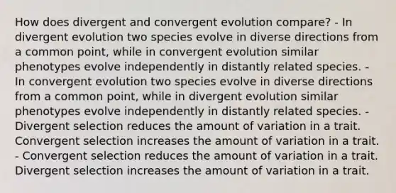 How does divergent and convergent evolution compare? - In divergent evolution two species evolve in diverse directions from a common point, while in convergent evolution similar phenotypes evolve independently in distantly related species. - In convergent evolution two species evolve in diverse directions from a common point, while in divergent evolution similar phenotypes evolve independently in distantly related species. - Divergent selection reduces the amount of variation in a trait. Convergent selection increases the amount of variation in a trait. - Convergent selection reduces the amount of variation in a trait. Divergent selection increases the amount of variation in a trait.