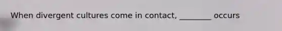 When divergent cultures come in contact, ________ occurs