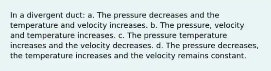 In a divergent duct: a. The pressure decreases and the temperature and velocity increases. b. The pressure, velocity and temperature increases. c. The pressure temperature increases and the velocity decreases. d. The pressure decreases, the temperature increases and the velocity remains constant.