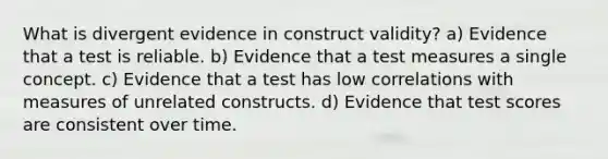 What is divergent evidence in construct validity? a) Evidence that a test is reliable. b) Evidence that a test measures a single concept. c) Evidence that a test has low correlations with measures of unrelated constructs. d) Evidence that test scores are consistent over time.