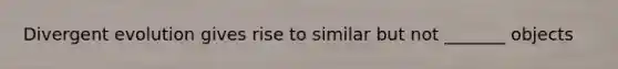 Divergent evolution gives rise to similar but not _______ objects